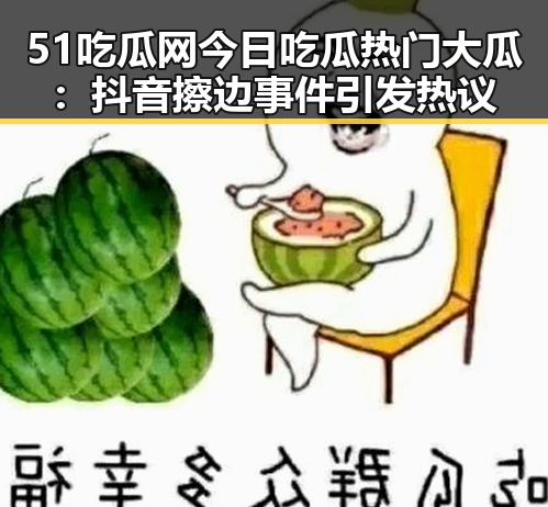 51吃瓜网今日吃瓜热门大瓜：抖音擦边事件引发热议