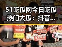 51吃瓜网今日吃瓜热门大瓜：抖音擦边事件引发热议
