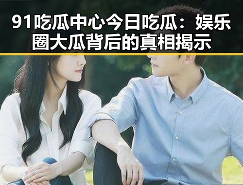 91吃瓜中心今日吃瓜:娱乐圈大瓜背后的真相揭示
