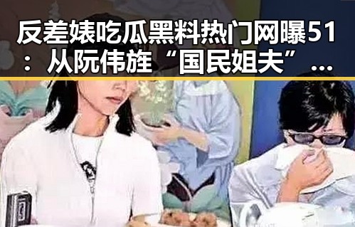 反差婊吃瓜黑料热门网曝51:从阮伟旌“国民姐夫”到黑料曝光的反差